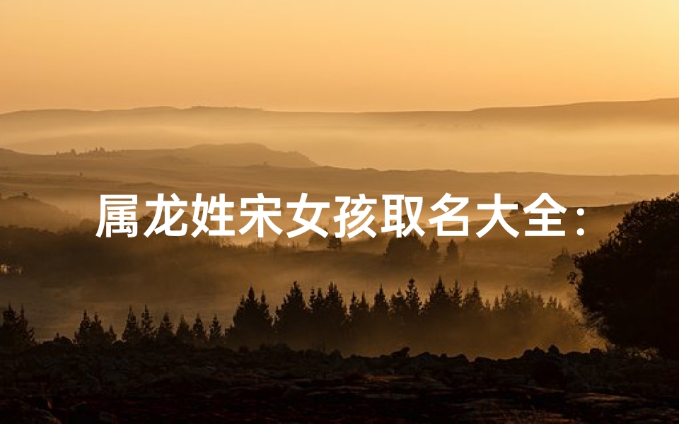 属龙姓宋女孩取名大全:龙腾盛世,宋韵芳华
