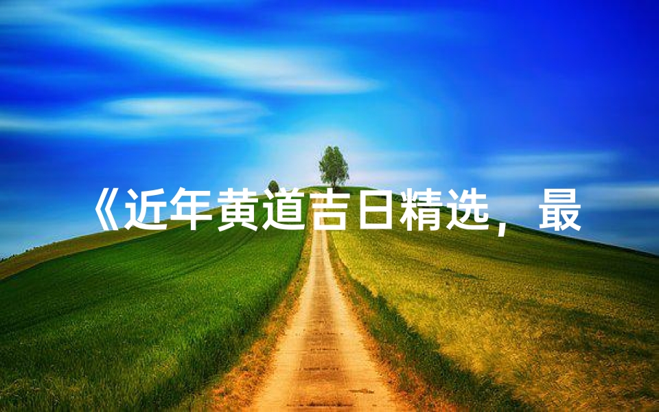 《近年黄道吉日精选,最佳良辰吉日推荐》