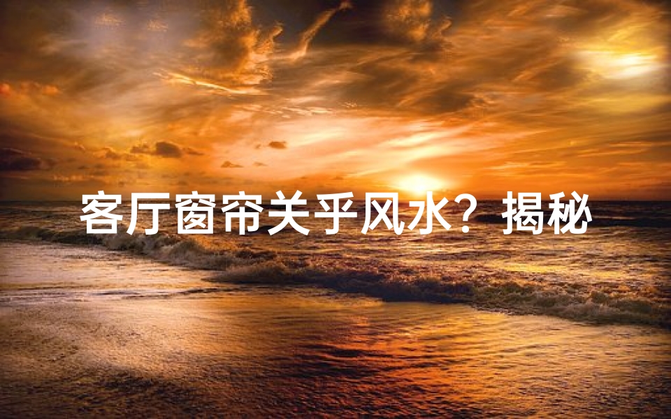 客厅窗帘关乎风水?揭秘家居风水的秘密之处
