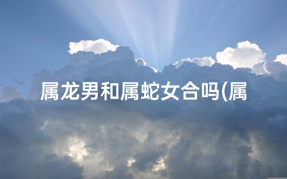 属龙男和属蛇女合吗(属龙男和属蛇女般配吗)