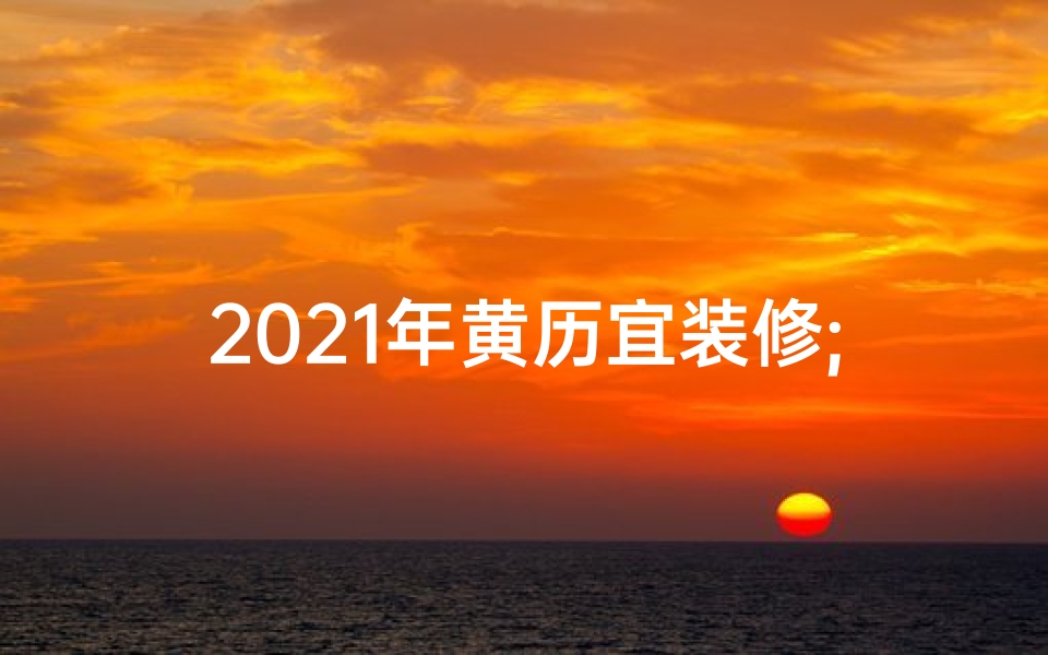 2021年黄历宜装修;2021年黄道吉日:择日安装的最佳时机
