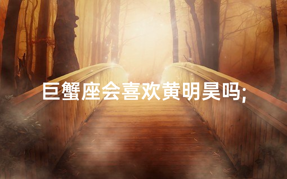 巨蟹座会喜欢黄明昊吗;巨蟹座会喜欢黄明昊吗?揭秘心动之谜