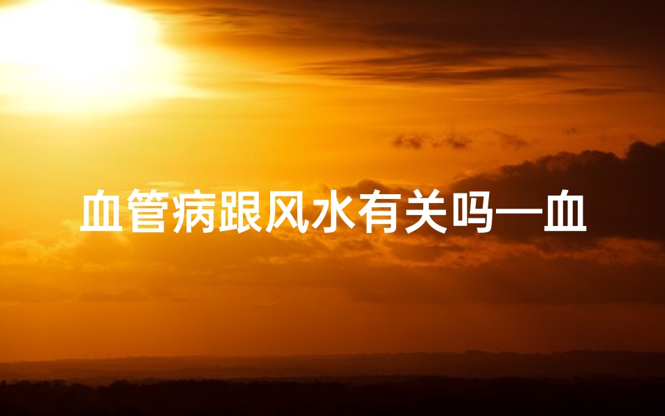 血管病跟风水有关吗—血管疾病与风水之谜:揭秘家居布局的养生秘密