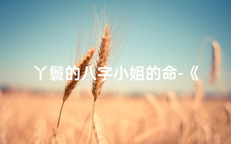 丫鬟的八字小姐的命-《丫鬟命八字特点揭秘:命运转折之谜》