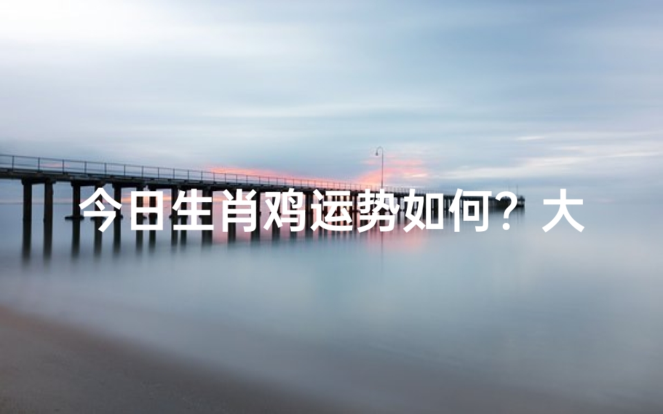 今日生肖鸡运势如何?大吉大利还是小心谨慎?