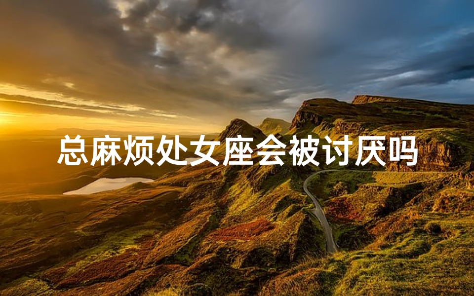 总麻烦处女座会被讨厌吗;处女座烦不烦