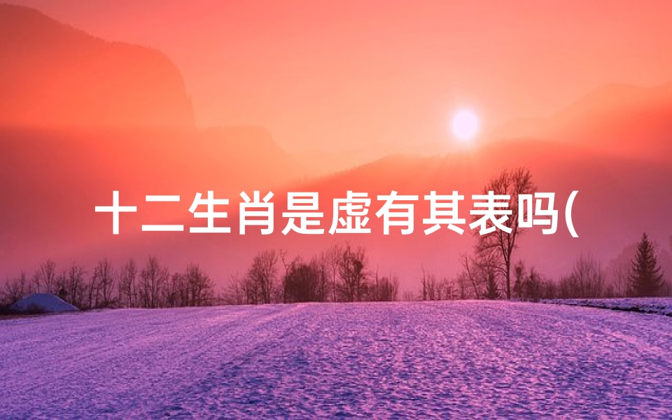 十二生肖是虚有其表吗(华而不实,看似有才其实虚有其表的生肖有哪几个 )