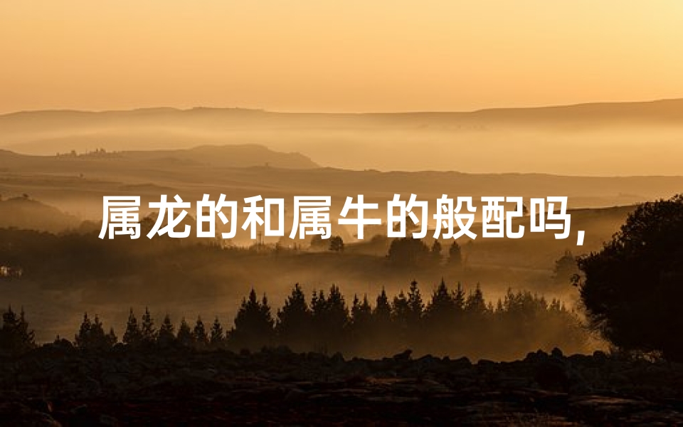 属龙的和属牛的般配吗,属龙属牛配对：相辅相成，幸福长久