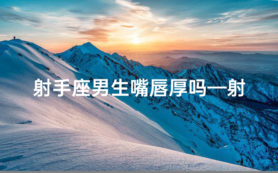 射手座男生嘴唇厚吗—射手座男生嘴唇特点揭秘:厚不厚?