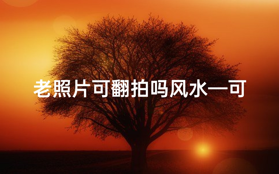 老照片可翻拍吗风水—可以将老照片翻拍成新照片
