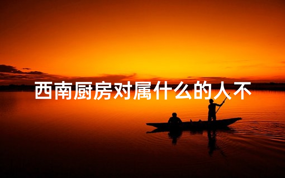 西南厨房对属什么的人不好-西南厨房风水真有影响?揭秘家居风水的秘密