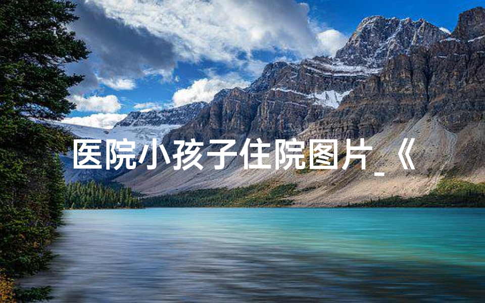 医院小孩子住院图片_《病房里的童年:小孩住院的温馨故事》