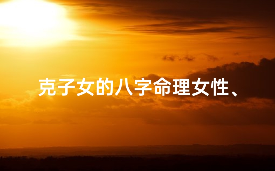 克子女的八字命理女性、《八字命理揭秘:子女运势的女性奥秘》