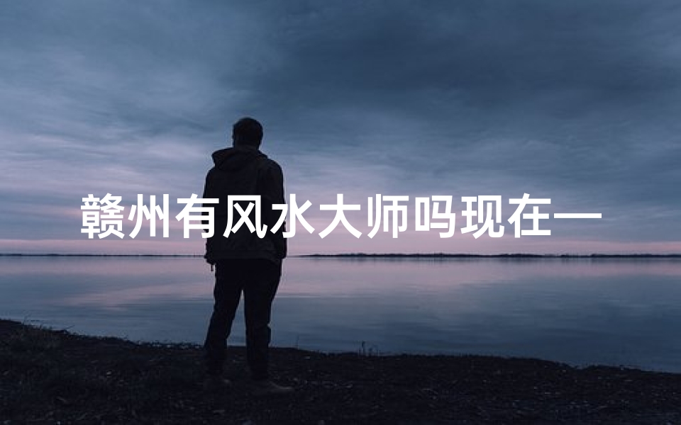 赣州有风水大师吗现在—赣州风水先生哪家最好