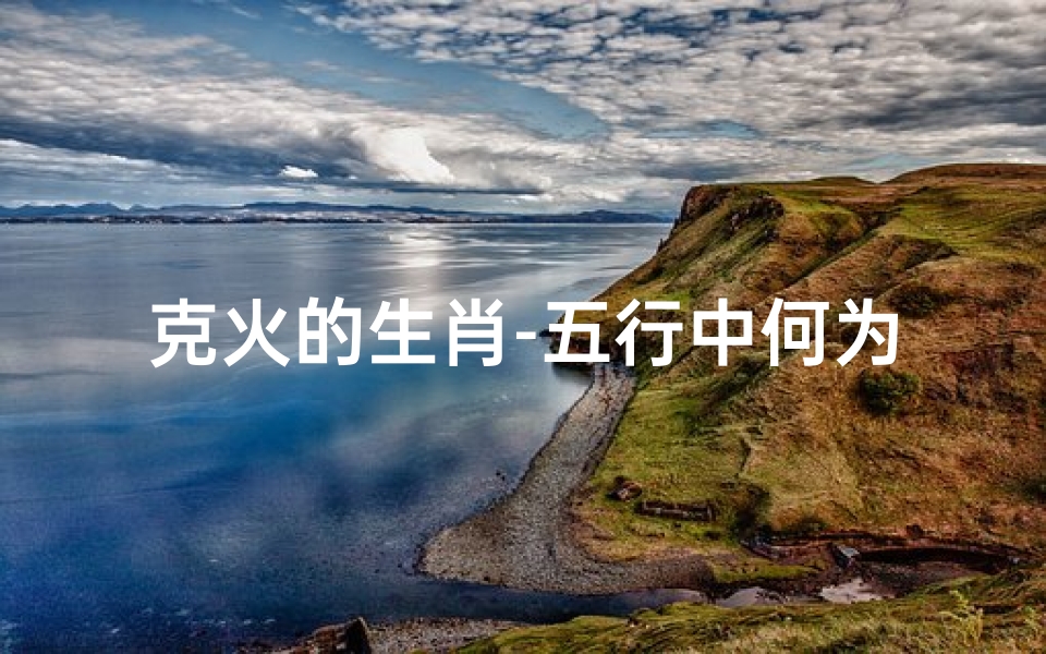 克火的生肖-五行中何为克火命格?揭秘命运奥秘