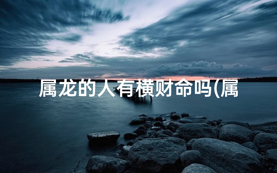 属龙的人有横财命吗(属龙遇锦鲤:女生命运的神奇转折)