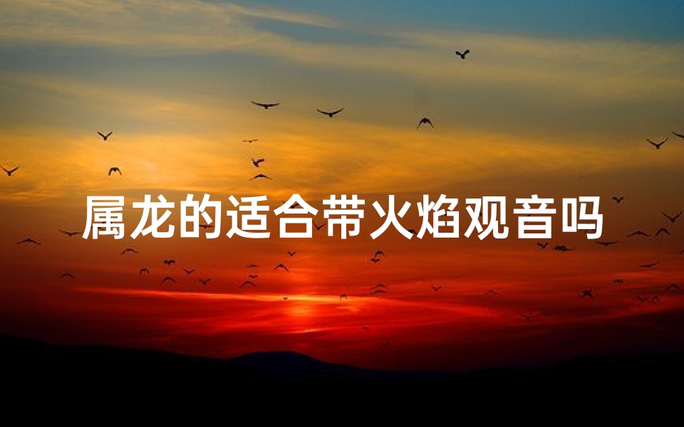 属龙的适合带火焰观音吗、属龙之人宜奉火焰观音,吉祥守护之道