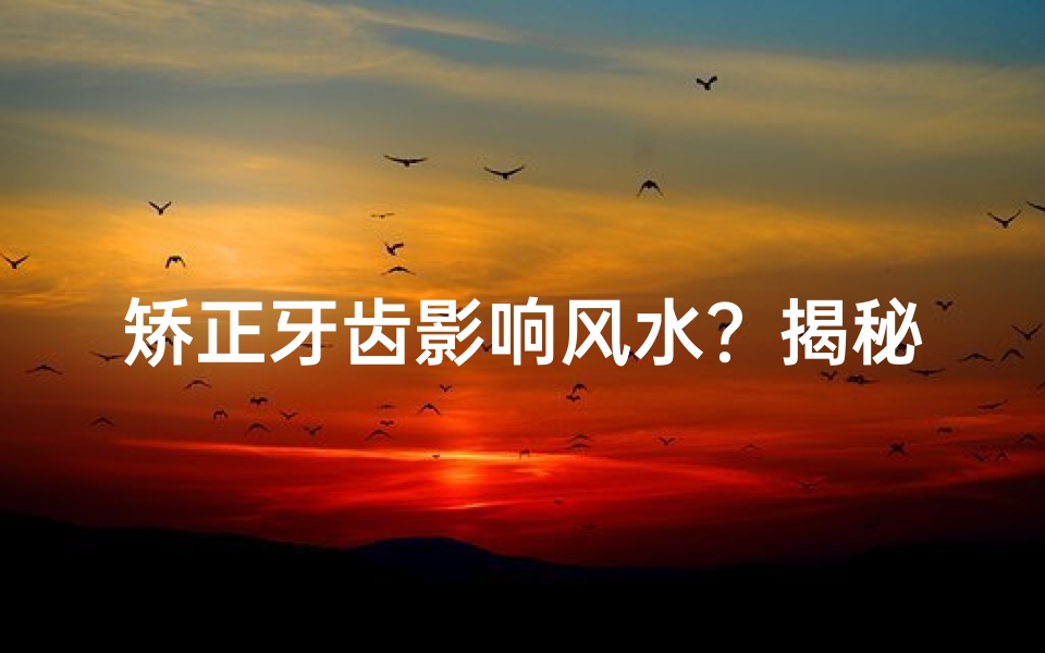 矫正牙齿影响风水?揭秘牙齿矫正与家居风水的关系