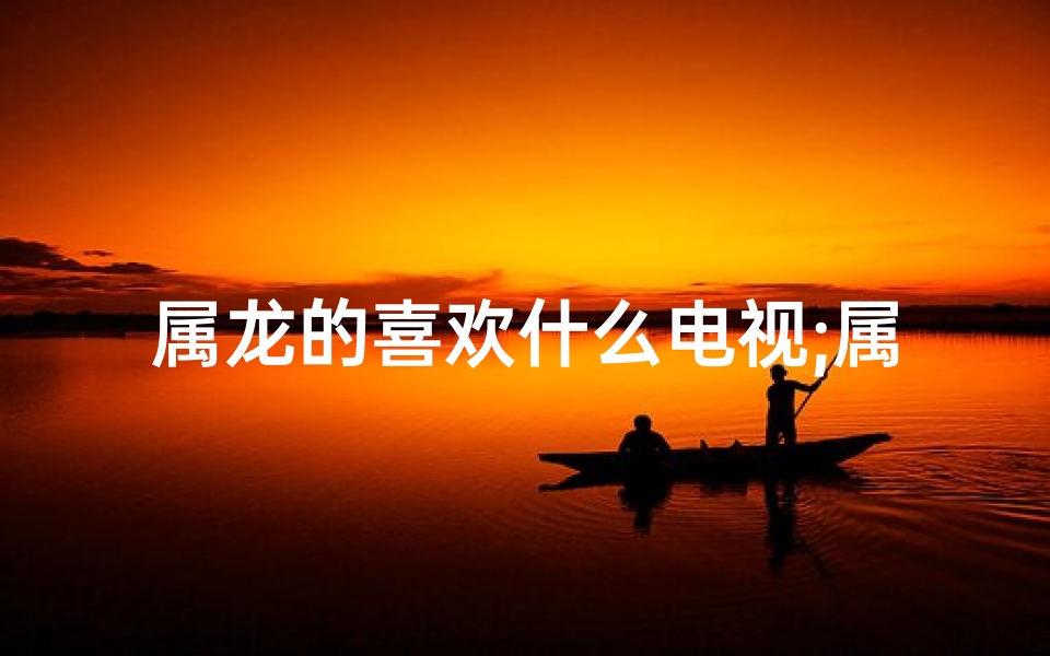 属龙的喜欢什么电视;属龙的喜欢什么颜色吉利
