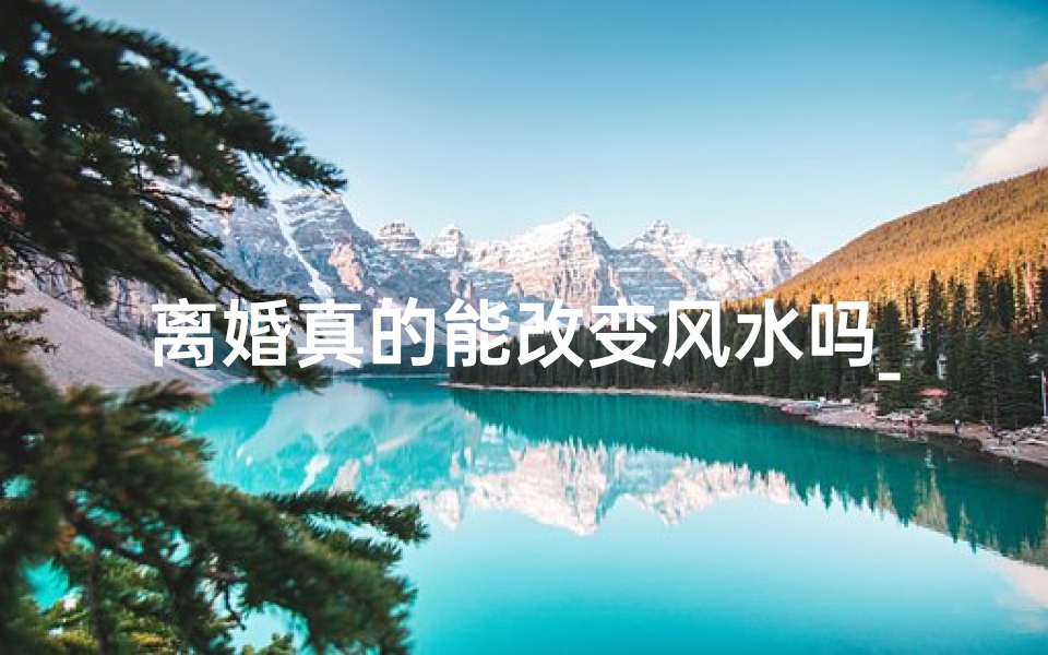 离婚真的能改变风水吗_离婚能否改风水?揭秘婚姻与风水的神秘关系