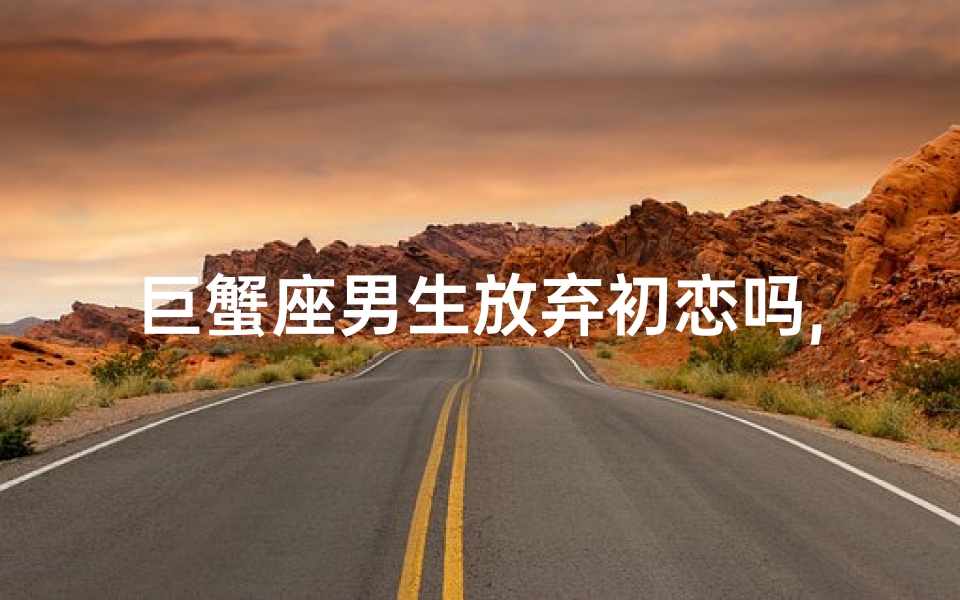 巨蟹座男生放弃初恋吗,巨蟹座男生放弃初恋吗知乎