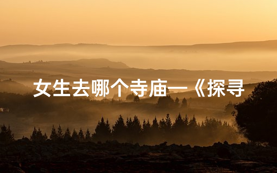 女生去哪个寺庙—《探寻冷门寺庙,邂逅神秘女生之旅》