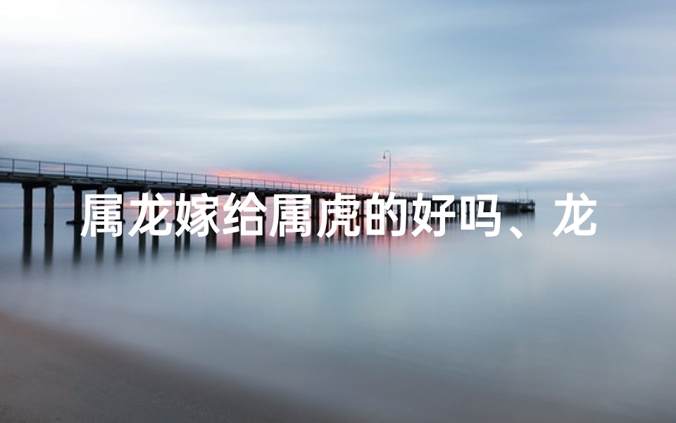 属龙嫁给属虎的好吗、龙凤呈祥:属龙佳人嫁属虎英雄