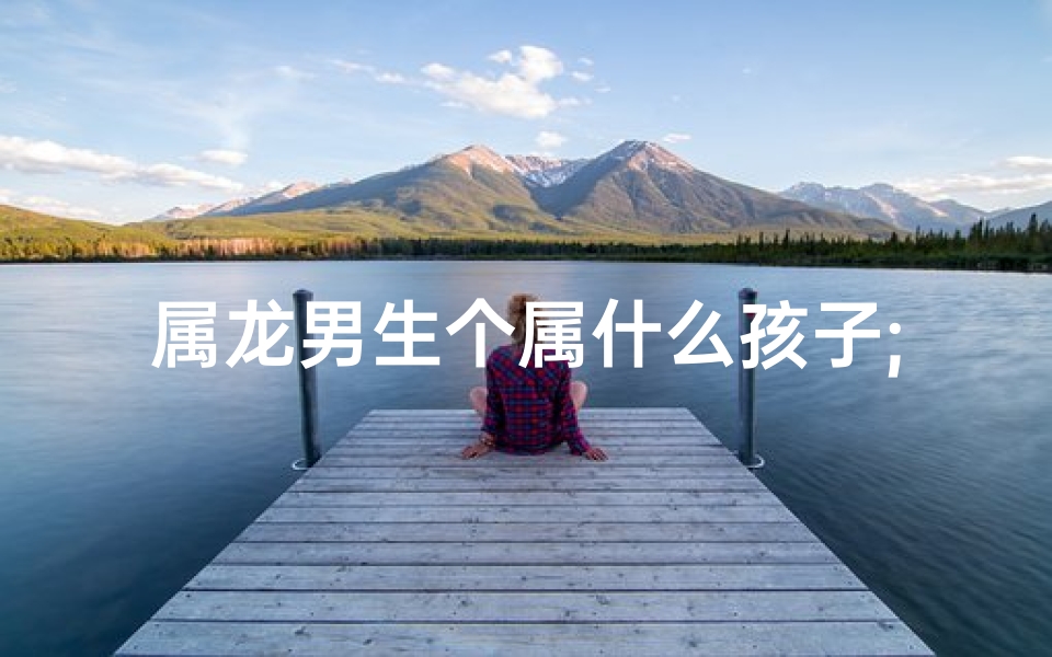 属龙男生个属什么孩子;属龙的男人生什么属相的宝宝最好