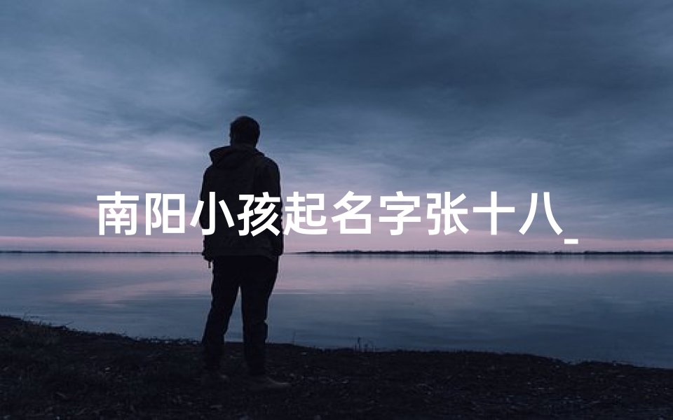 南阳小孩起名字张十八_南阳张十八为啥出名
