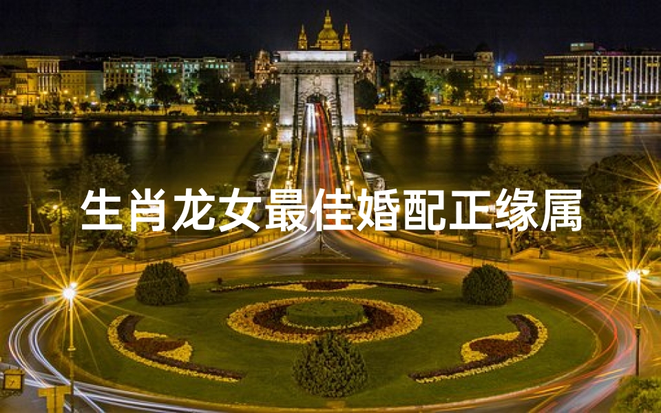 生肖龙女最佳婚配正缘属相(2024年属龙人的正缘桃花生肖)