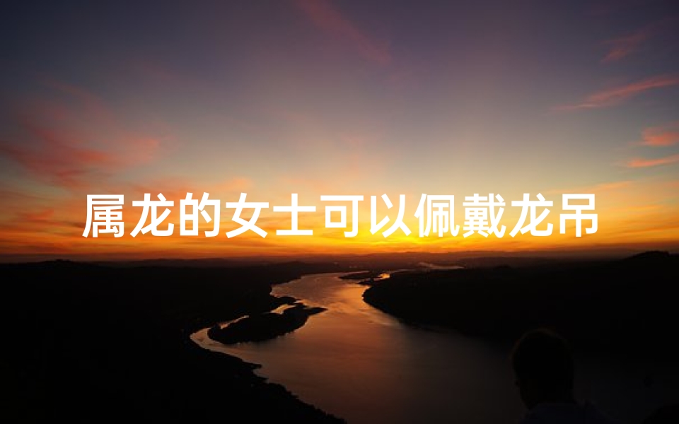 属龙的女士可以佩戴龙吊坠吗—属龙女专属:龙饰品,戴出龙年风采