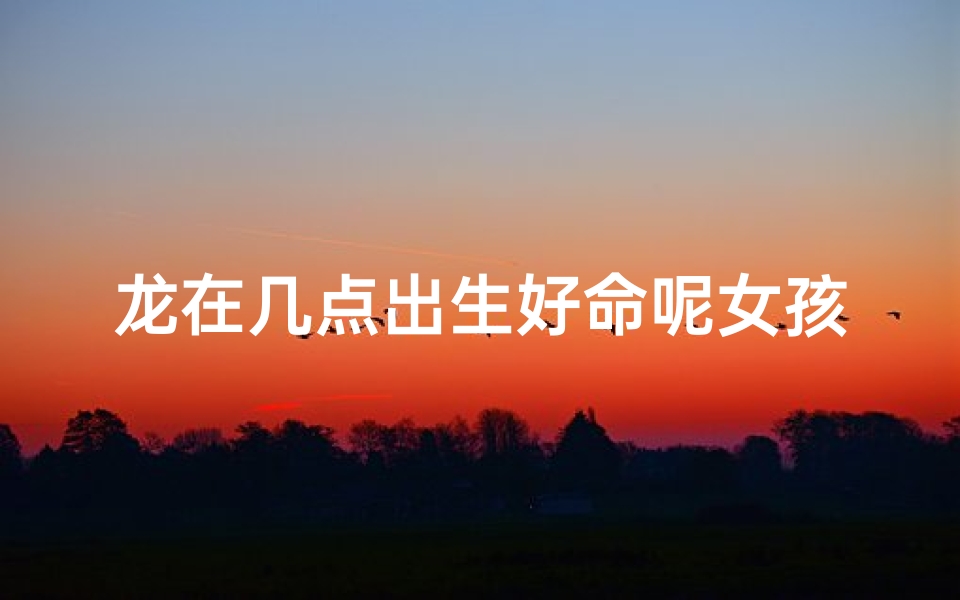 龙在几点出生好命呢女孩—属龙的几点出生好女孩