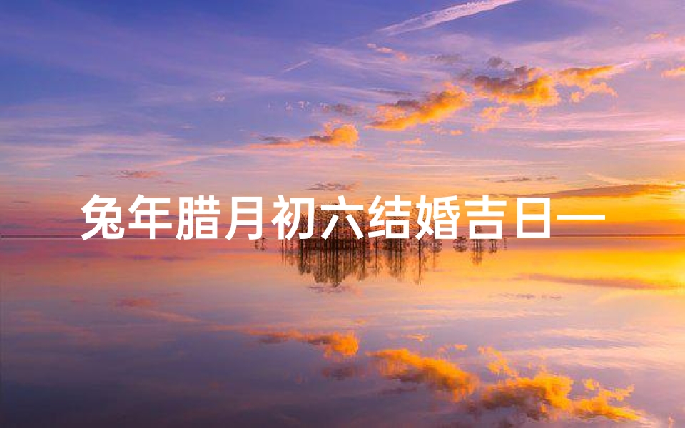 兔年腊月初六结婚吉日—兔年腊月初六喜结良缘,百年好合吉日盛典