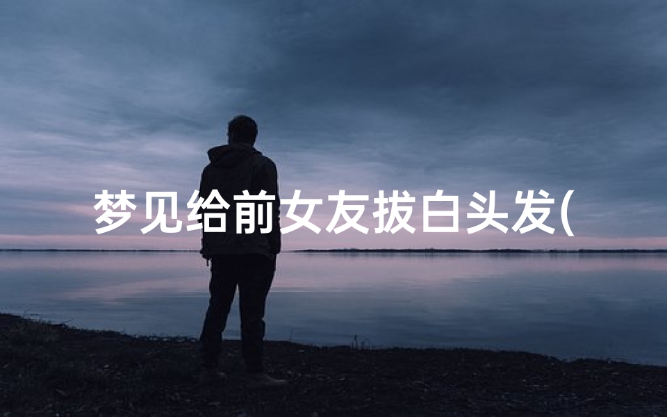 梦见给前女友拔白头发(梦见前男友帮我拔白头发)