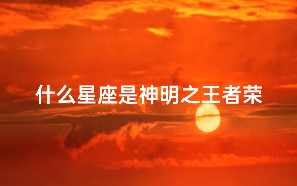 什么星座是神明之王者荣耀(王者荣耀十二专属星座,你的本命英雄是什么星座)