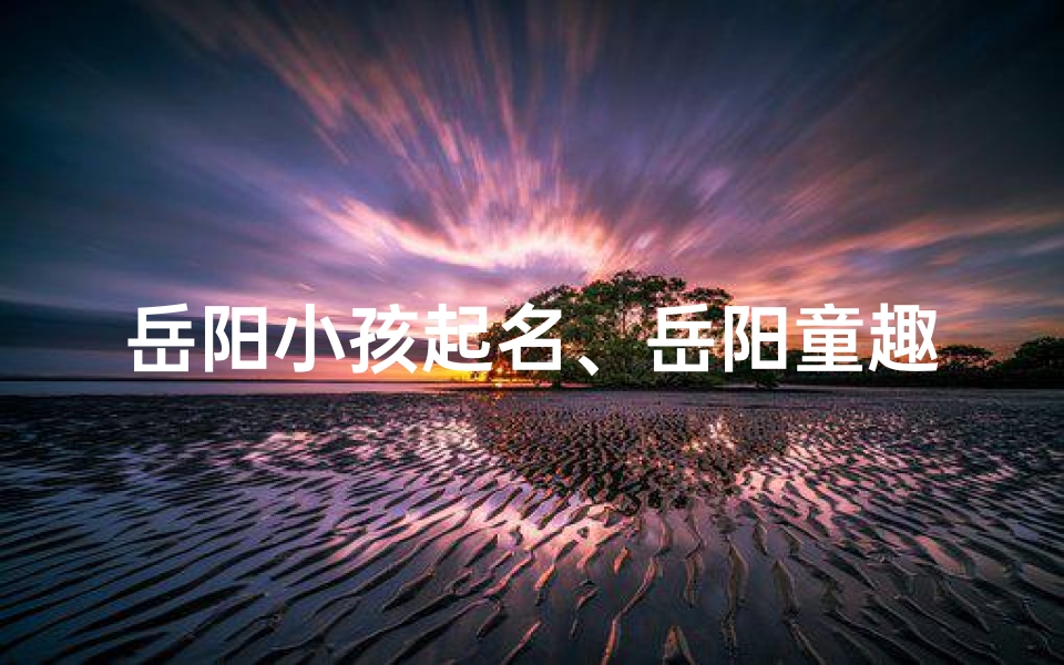 岳阳小孩起名、岳阳童趣:小孩眼中的世界