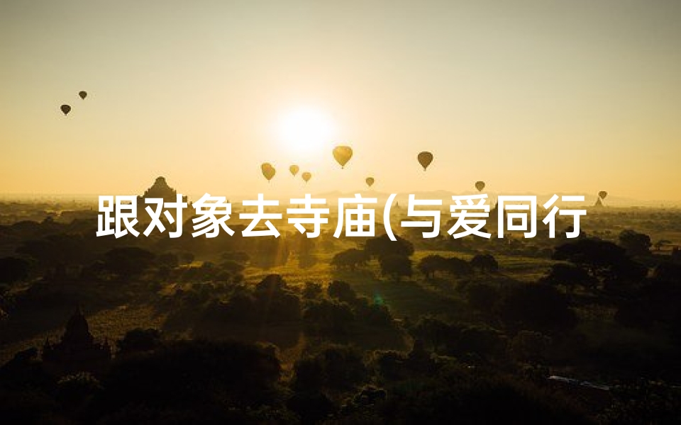 跟对象去寺庙(与爱同行,共赴禅意寺庙之旅)