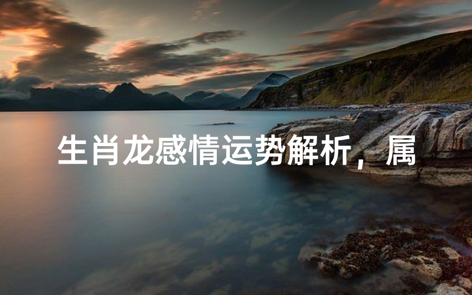 生肖龙感情运势解析,属龙人爱情婚姻发展全指南