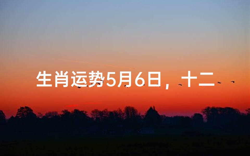 生肖运势5月6日,十二生肖每日运势吉凶方位解析