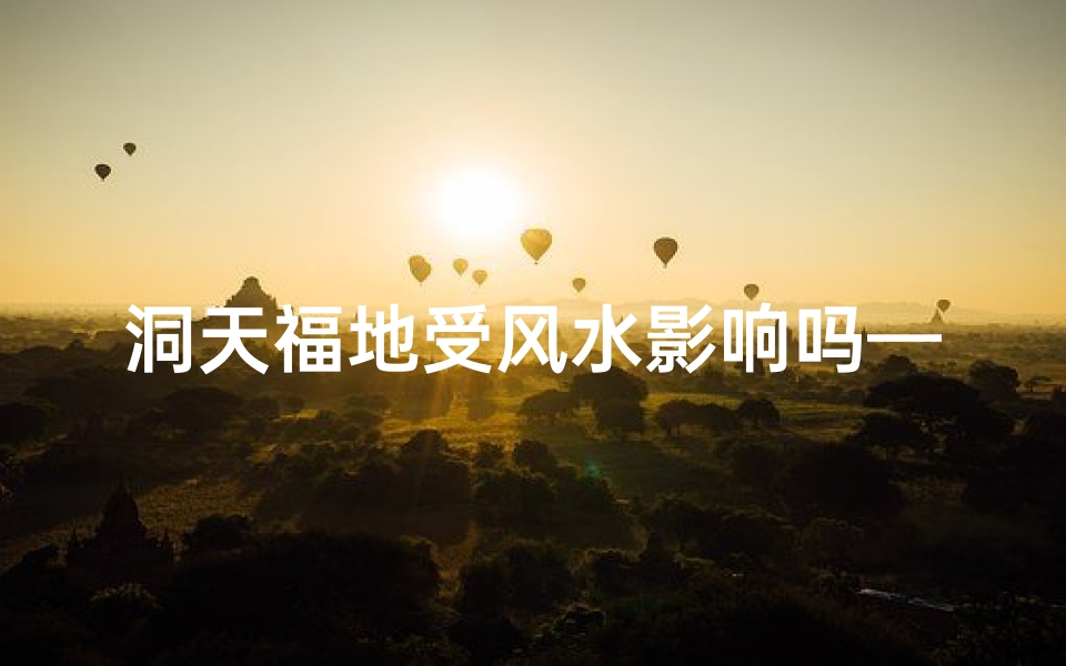 洞天福地受风水影响吗—洞天福地风水影响揭秘:神秘之地受何影响?
