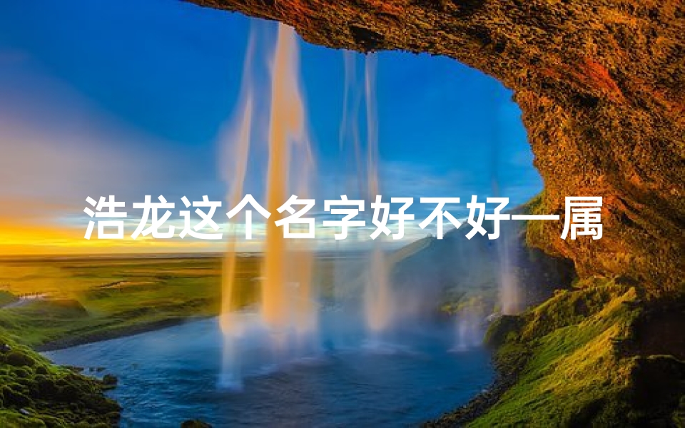 浩龙这个名字好不好—属龙带浩艺名新篇章:龙腾浩瀚,星耀舞台