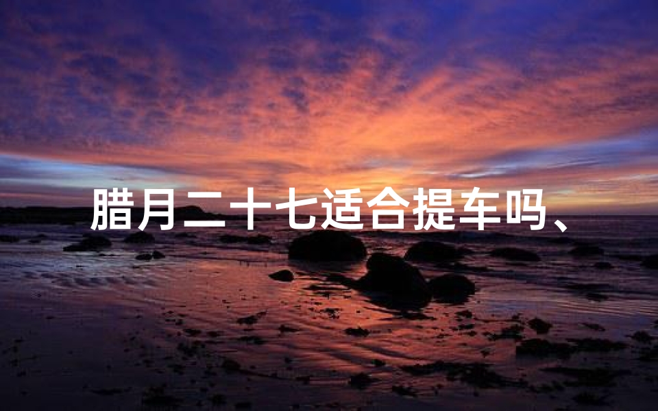 腊月二十七适合提车吗、腊月二十九提车吉时吉凶揭秘:宜忌一览