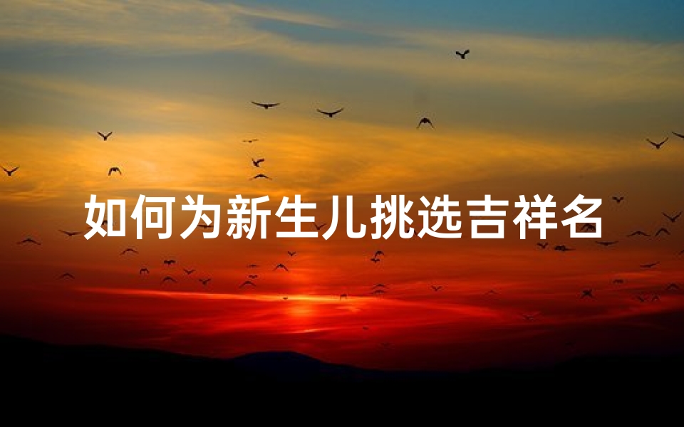 如何为新生儿挑选吉祥名字,寓意深远又符合传统的取名技巧