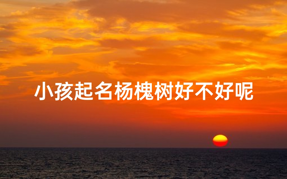 小孩起名杨槐树好不好呢,《杨槐树:小孩名字中的自然韵味》