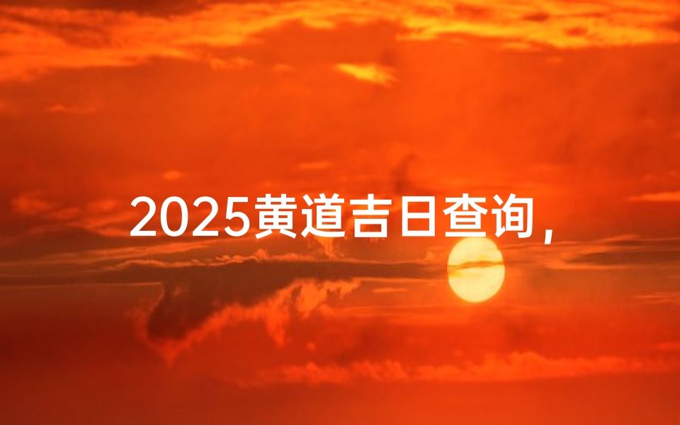 2025黄道吉日查询,如何挑选适合婚嫁、开业、搬迁的吉祥日期