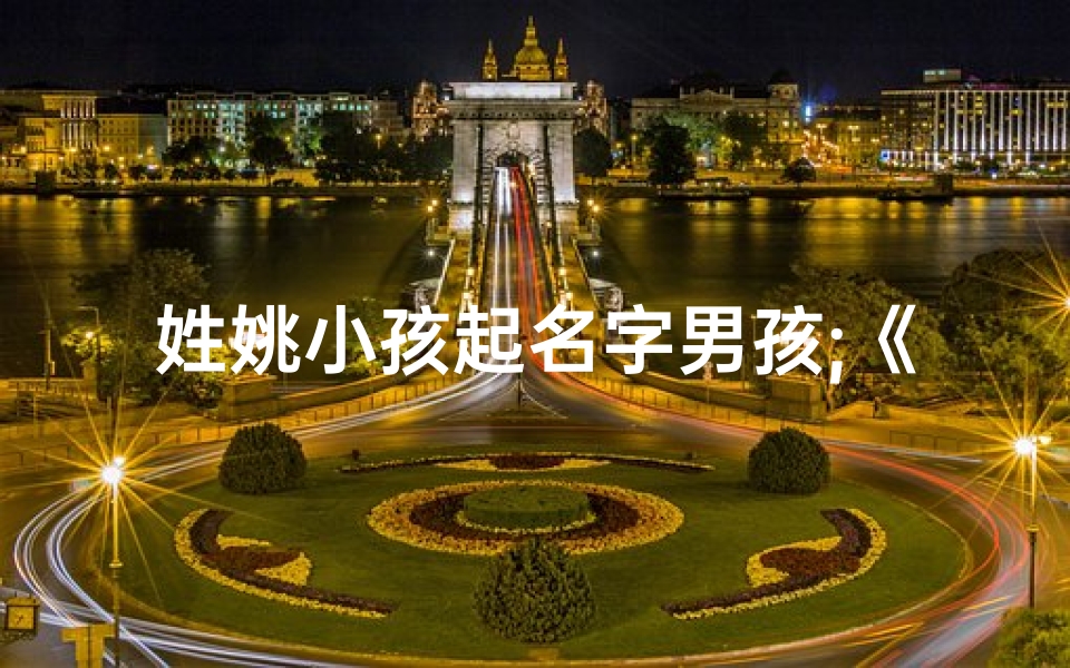 姓姚小孩起名字男孩;《姚家宝贝:萌娃姚姓男孩的可爱瞬间》