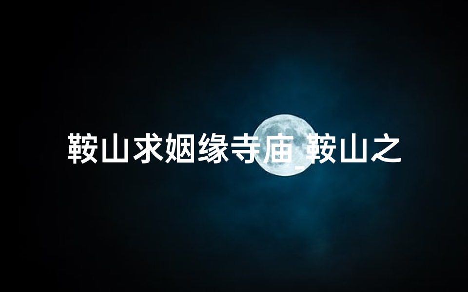 鞍山求姻缘寺庙_鞍山之旅:探寻与对象共赏的神秘寺庙
