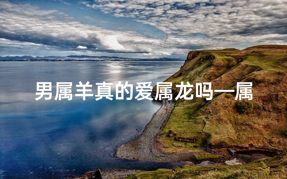 男属羊真的爱属龙吗—属羊男真的深爱属龙女吗?揭秘爱情密码