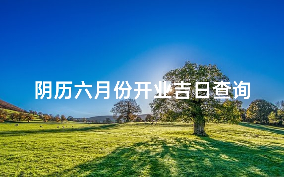 阴历六月份开业吉日查询_阴历六月开业吉日精选,助您事业兴旺发达