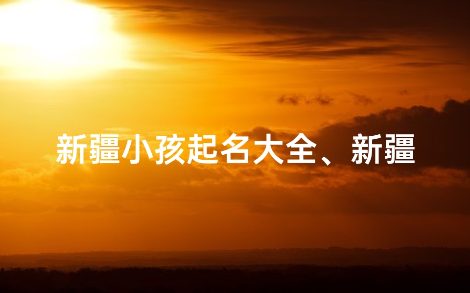 新疆小孩起名大全、新疆风情:精选百个新疆小孩名字大全